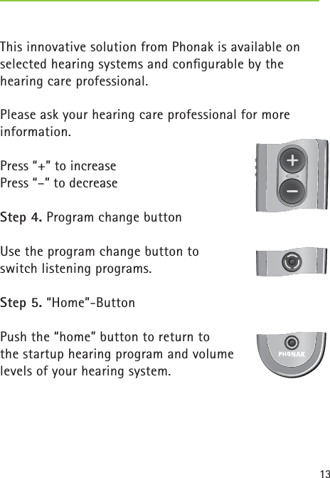 13This innovative solution from Phonak is available on selected hearing systems and conﬁ gurable by the hearing care professional.Please ask your hearing care professional for more information.Press “+” to increasePress “–” to decreaseStep 4. Program change buttonUse the program change button to switch listening programs.Step 5. “Home”-ButtonPush the “home” button to return to the startup hearing program and volume levels of your hearing system. 