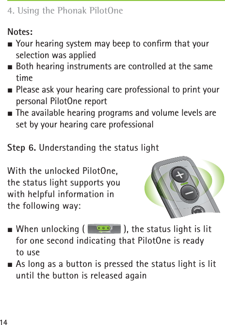14Notes: ½ Your hearing system may beep to conﬁ rm that your selection was applied½ Both hearing instruments are controlled at the same time½ Please ask your hearing care professional to print your personal PilotOne report½ The available hearing programs and volume levels are set by your hearing care professional Step 6. Understanding the status lightWith the unlocked PilotOne, the status light supports you with helpful information in the following way:½ When unlocking (   ), the status light is lit for one second indicating that PilotOne is ready to use½ As long as a button is pressed the status light is lit until the button is released again 4. Using the Phonak PilotOne