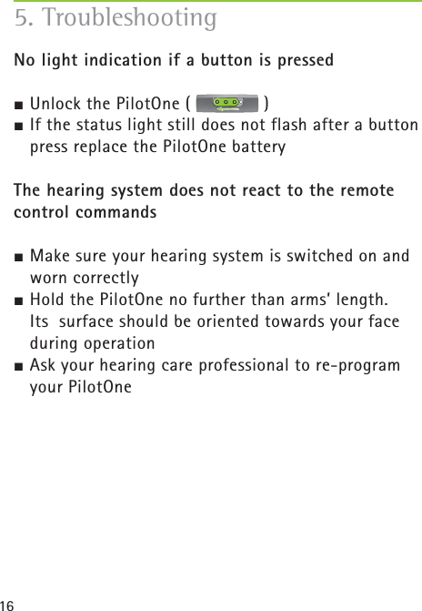 16No light indication if a button is pressed½ Unlock the PilotOne (   )½ If the status light still does not flash after a button press replace the PilotOne batteryThe hearing system does not react to the remote control commands½ Make sure your hearing system is switched on and worn correctly½ Hold the PilotOne no further than arms’ length. Its  surface should be oriented towards your face during operation½ Ask your hearing care professional to re-program your PilotOne5. Troubleshooting