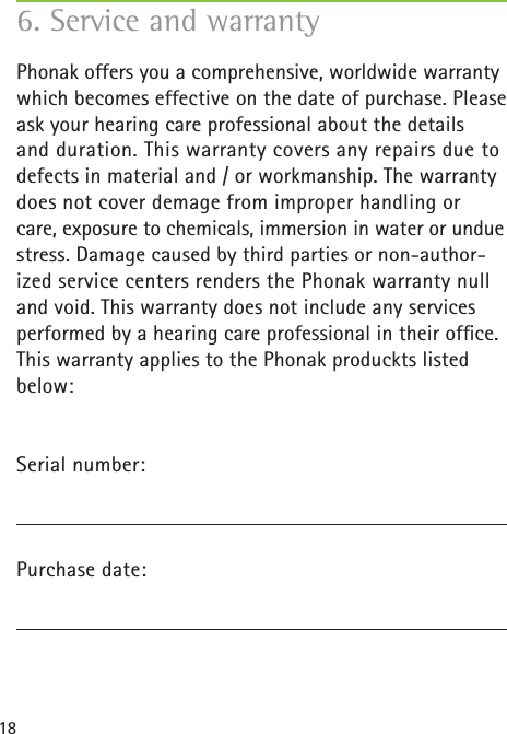 186. Service and warrantyPhonak offers you a comprehensive, worldwide warranty which becomes effective on the date of purchase. Please ask your hearing care professional about the details and duration. This warranty covers any repairs due to defects in material and / or workmanship. The warranty does not cover demage from improper handling or care, exposure to chemicals, immersion in water or undue stress. Damage caused by third parties or non-author-ized service centers renders the Phonak warranty null and void. This warranty does not include any services performed by a hearing care professional in their ofﬁ ce. This warranty applies to the Phonak produckts listed below:Serial number:Purchase date: