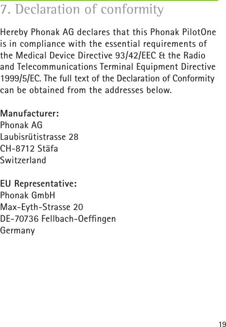 197. Declaration of conformityHereby Phonak AG declares that this Phonak PilotOne is in compliance with the essential requirements of the Medical Device Directive 93/42/EEC &amp; the Radio and Telecommunications Terminal Equipment Directive 1999/5/EC. The full text of the Declaration of Conformity can be obtained from the addresses below.Manufacturer: Phonak AGLaubisrütistrasse 28CH-8712 StäfaSwitzerland  EU Representative: Phonak GmbHMax-Eyth-Strasse 20 DE-70736 Fellbach-Oefﬁ ngen Germany