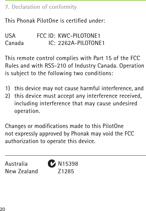 20This Phonak PilotOne is certiﬁ ed under:USA   FCC ID:  KWC-PILOTONE1Canada IC: 2262A-PILOTONE1This remote control complies with Part 15 of the FCC Rules and with RSS-210 of Industry Canada. Operation is subject to the following two conditions:1)  this device may not cause harmful interference, and2)  this device must accept any interference received,  including interference that may cause undesired operation.Changes or modiﬁ cations made to this PilotOnenot expressly approved by Phonak may void the FCCauthorization to operate this device.Australia   N15398New Zealand    Z1285 7. Declaration of conformity