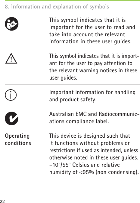 22This symbol indicates that it is important for the user to read and take into account the relevant information in these user guides.This symbol indicates that it is import-ant for the user to pay attention to the relevant warning notices in these user guides. Important information for handling and product safety. Australian EMC and Radiocommunic-ations compliance label. This device is designed such that it functions without problems or restrictions if used as intended, unless otherwise noted in these user guides. –10°/55° Celsius and relative humidity of &lt;95% (non condensing). 8. Information and explanation of symbolsOperating conditions 