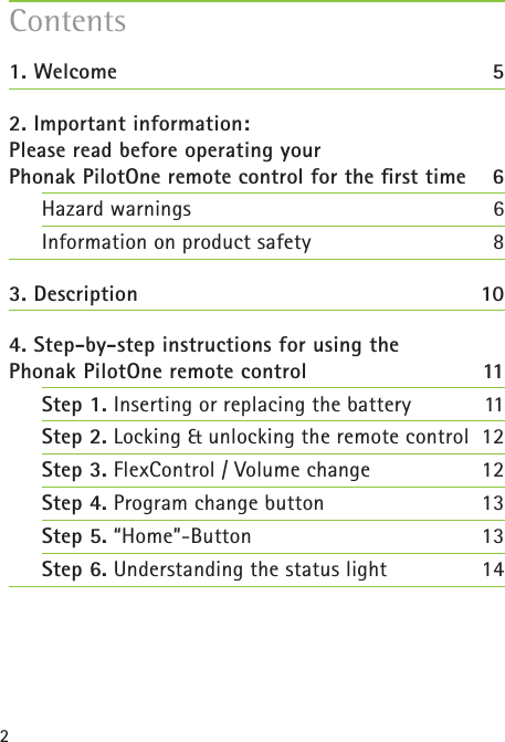 21. Welcome  52. Important information: Please read before operating your Phonak PilotOne remote control for the ﬁ rst time 6Hazard warnings  6Information on product safety  83. Description  104. Step-by-step instructions for using the Phonak PilotOne remote control  11Step 1. Inserting or replacing the battery  11Step 2. Locking &amp; unlocking the remote control 12Step 3. FlexControl / Volume change 12Step 4. Program change button  13Step 5. “Home”-Button  13Step 6. Understanding the status light 14Contents