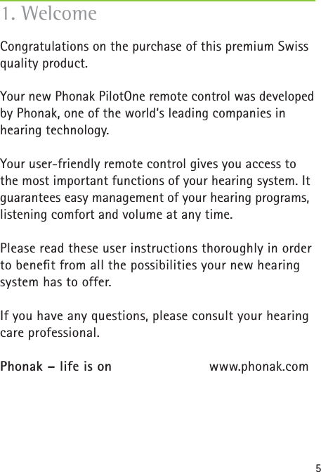 51. WelcomeCongratulations on the purchase of this premium Swiss quality product.Your new Phonak PilotOne remote control was developed by Phonak, one of the world‘s leading companies in hearing technology. Your user-friendly remote control gives you access to the most important functions of your hearing system. It guarantees easy management of your hearing programs, listening comfort and volume at any time.Please read these user instructions thoroughly in order to beneﬁ t from all the possibilities your new hearing system has to offer. If you have any questions, please consult your hearing care professional. Phonak – life is on  www.phonak.com