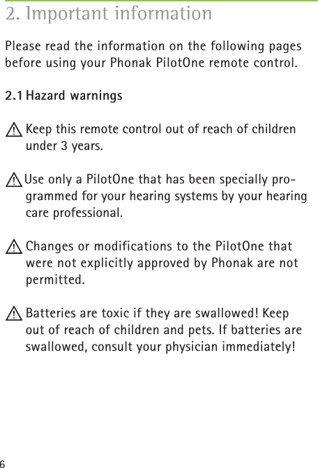 6Please read the information on the following pages before using your Phonak PilotOne remote control.2.1 Hazard  warnings Keep this remote control out of reach of children under 3 years.Use only a PilotOne that has been specially pro-grammed for your hearing systems by your hearing care professional.  Changes or modifications to the PilotOne that were not explicitly approved by Phonak are not permitted.  Batteries are toxic if they are swallowed! Keep out of reach of children and pets. If batteries are swallowed, consult your physician immediately!2.  Important information 