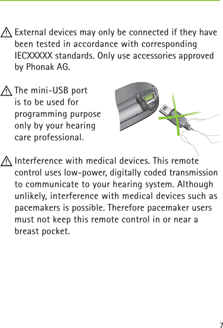7 External devices may only be connected if they have been tested in accordance with corresponding IECXXXXX standards. Only use accessories approved by Phonak AG. The mini-USB port is to be used for  programming purpose   only by your hearing  care professional. Interference with medical devices. This remote control uses low-power, digitally coded transmission to communicate to your hearing system. Although unlikely, interference with medical devices such as pacemakers is possible. Therefore pacemaker users must not keep this remote control in or near a breast pocket. 