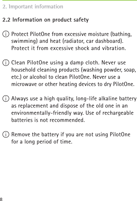 82.2 Information on product safety  Protect PilotOne from excessive moisture (bathing, swimming) and heat (radiator, car dashboard). Protect it from excessive shock and vibration. Clean PilotOne using a damp cloth. Never use household cleaning products (washing powder, soap, etc.) or alcohol to clean PilotOne. Never use a microwave or other heating devices to dry PilotOne.  Always use a high quality, long-life alkaline battery as replacement and dispose of the old one in an environmentally-friendly way. Use of rechargeable batteries is not recommended. Remove the battery if you are not using PilotOne for a long period of time. 2. Important information
