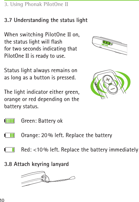 103.7 Understanding the status lightWhen switching PilotOne II on,  the status light will flash for two seconds indicating that PilotOne II is ready to use.Status light always remains on as long as a button is pressed.The light indicator either green, orange or red depending on the battery status.         Green: Battery ok      Orange: 20 % left. Replace the battery      Red: &lt;10 % left. Replace the battery immediately3.8 Attach keyring lanyard 3. Using Phonak PilotOne II