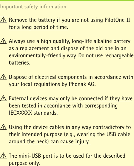 ! Remove the battery if you are not using PilotOne II for a long period of time.  ! Always use a high quality, long-life alkaline battery as a replacement and dispose of the old one in an environmentally-friendly way. Do not use rechargeable batteries.  ! Dispose of electrical components in accordance with your local regulations by Phonak AG.  ! External devices may only be connected if they have been tested in accordance with corresponding IECXXXXX standards.! Using the device cables in any way contradictory to their intended purpose (e.g., wearing the USB cable around the neck) can cause injury.  ! The mini-USB port is to be used for the described purpose only. Important safety information