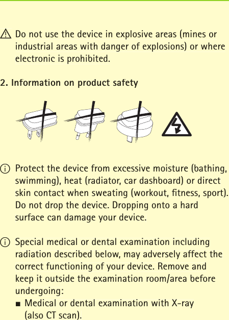 ! Do not use the device in explosive areas (mines or industrial areas with danger of explosions) or where electronic is prohibited.2. Information on product safetyI Protect the device from excessive moisture (bathing, swimming), heat (radiator, car dashboard) or direct skin contact when sweating (workout, ﬁ tness, sport). Do not drop the device. Dropping onto a hard surface can damage your device.I Special medical or dental examination including radiation described below, may adversely affect the correct functioning of your device. Remove and keep it outside the examination room/area before undergoing:JMedical or dental examination with X-ray   (also CT scan).