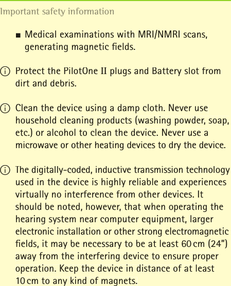 JMedical examinations with MRI/NMRI scans,   generating magnetic ﬁ elds.  I Protect the PilotOne II plugs and Battery slot from dirt and debris.I Clean the device using a damp cloth. Never use household cleaning products (washing powder, soap, etc.) or alcohol to clean the device. Never use a microwave or other heating devices to dry the device.I The digitally-coded, inductive transmission technology used in the device is highly reliable and experiences virtually no interference from other devices. It should be noted, however, that when operating the hearing system near computer equipment, larger electronic installation or other strong electromagnetic ﬁ elds, it may be necessary to be at least 60 cm (24”) away from the interfering device to ensure proper operation. Keep the device in distance of at least 10 cm to any kind of magnets.Important safety information