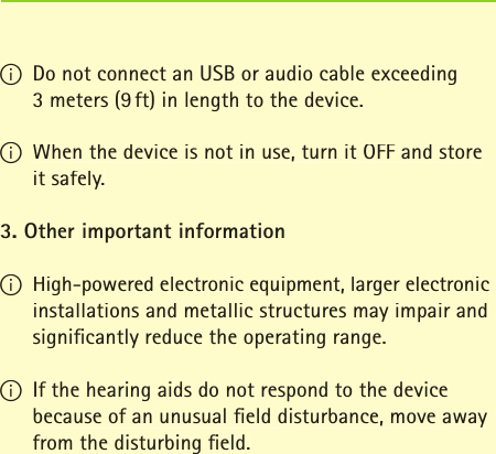 I Do not connect an USB or audio cable exceeding 3 meters (9 ft) in length to the device.I When the device is not in use, turn it OFF and store it safely.3. Other important informationI High-powered electronic equipment, larger electronic installations and metallic structures may impair and signiﬁ cantly reduce the operating range.  I If the hearing aids do not respond to the device because of an unusual ﬁ eld disturbance, move away from the disturbing ﬁ eld.