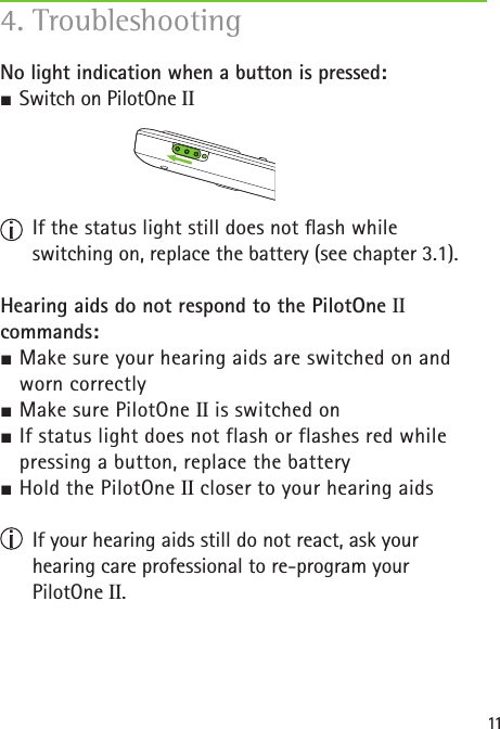 11No light indication when a button is pressed:J Switch on PilotOne II  If the status light still does not ash while  switching on, replace the battery (see chapter 3.1).Hearing aids do not respond to the PilotOne II commands:J Make sure your hearing aids are switched on and    worn correctlyJ Make sure PilotOne II is switched onJ If status light does not flash or flashes red while    pressing a button, replace the batteryJ Hold the PilotOne II closer to your hearing aids   If your hearing aids still do not react, ask your  hearing care professional to re-program your  PilotOne II.4. Troubleshooting 