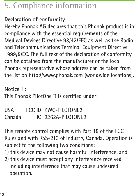 12Declaration of conformity Hereby Phonak AG declares that this Phonak product is in compliance with the essential requirements of the  Medical Devices Directive 93/42/EEC as well as the Radio and Telecommunications Terminal Equipment Directive 1999/5/EC. The full text of the declaration of conformity can be obtained from the manufacturer or the local  Phonak representative whose address can be taken from the list on http://www.phonak.com (worldwide locations).Notice 1:This Phonak PilotOne II is certied under:USA     FCC ID:  KWC-PILOTONE2Canada   IC:  2262A-PILOTONE2This remote control complies with Part 15 of the FCC Rules and with RSS-210 of Industry Canada. Operation is subject to the following two conditions:1) this device may not cause harmful interference, and 2) this device must accept any interference received,    including interference that may cause undesired   operation.5. Compliance information