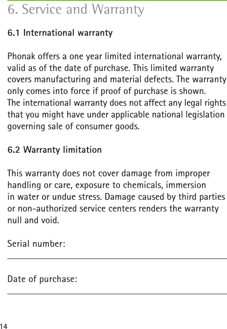 146. Service and Warranty6.1 International warrantyPhonak offers a one year limited international warranty, valid as of the date of purchase. This limited warranty covers manufacturing and material defects. The warranty only comes into force if proof of purchase is shown.The international warranty does not affect any legal rights that you might have under applicable national legislation governing sale of consumer goods.6.2 Warranty limitationThis warranty does not cover damage from improper handling or care, exposure to chemicals, immersion  in water or undue stress. Damage caused by third parties or non-authorized service centers renders the warranty null and void.Serial number:Date of purchase: