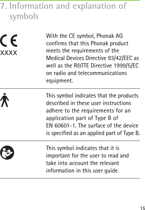 157. Information and explanation of symbols With the CE symbol, Phonak AG  conrms that this Phonak product meets the requirements of the  Medical Devices Directive 93/42/EEC as well as the R&amp;TTE Directive 1999/5/EC on radio and telecommunications equipment. This symbol indicates that the products described in these user instructions adhere to the requirements for an application part of Type B of  EN 60601-1. The surface of the device is specied as an applied part of Type B.This symbol indicates that it is  important for the user to read and take into account the relevant  information in this user guide.xxxx