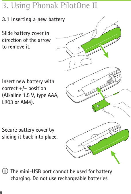 63. Using Phonak PilotOne II 3.1 Inserting a new batterySlide battery cover in  direction of the arrow  to remove it.Insert new battery with correct +/– position(Alkaline 1.5 V, type AAA,  LR03 or AM4). Secure battery cover by  sliding it back into place.   The mini-USB port cannot be used for battery  charging. Do not use rechargeable batteries. 