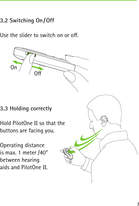 7 3.2  Switching  On / Off Use the slider to switch on or o. 3.3 Holding correctlyHold PilotOne II so that the  buttons are facing you.Operating distance  is max. 1 meter /40&quot;  between hearing  aids and PilotOne II.OnO