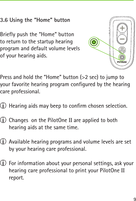 93.6 Using the “Home” buttonBriefly push the “Home” button  to return to the startup hearing  program and default volume levels  of your hearing aids.Press and hold the “Home” button (&gt;2 sec) to jump to your favorite hearing program configured by the hearing care professional.  Hearing aids may beep to conrm chosen selection.  Changes  on the PilotOne II are applied to both  hearing aids at the same time.  Available hearing programs and volume levels are set by your hearing care professional.  For information about your personal settings, ask your hearing care professional to print your PilotOne II  report. 