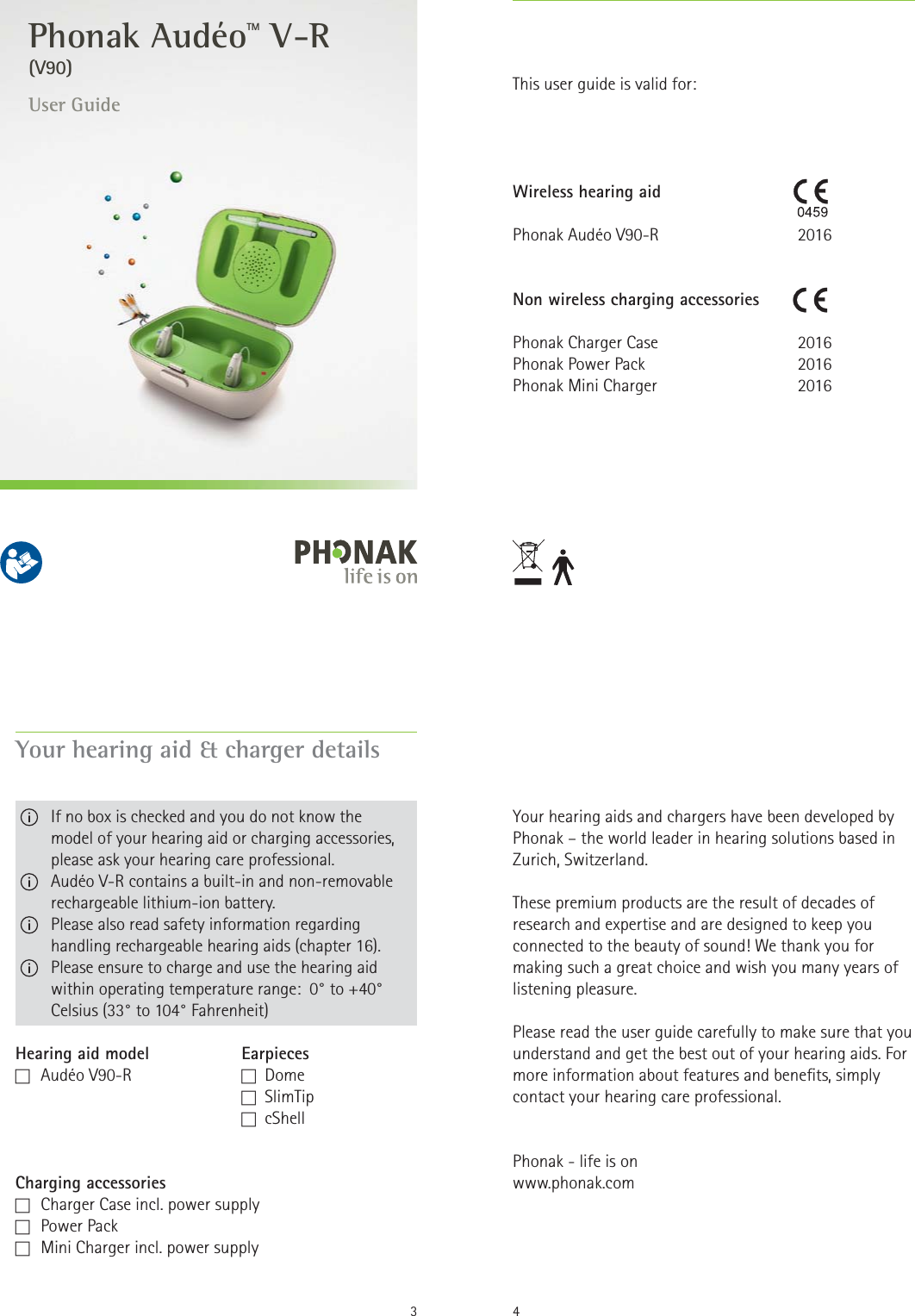 User Guide(V90) Phonak AudéoTM V-R2Wireless hearing aidPhonak Audéo V90-RNon wireless charging accessoriesPhonak Charger CasePhonak Power Pack  Phonak Mini Charger2016 201620162016This user guide is valid for:3Your hearing aid &amp; charger detailsHearing aid model  EarpiecesF   Audéo  V90-R  F  Dome         F  SlimTip  F  cShellCharging accessoriesF   Charger Case incl. power supplyF   Power  PackF   Mini Charger incl. power supply   If no box is checked and you do not know the  model of your hearing aid or charging accessories, please ask your hearing care professional.   Audéo V-R contains a built-in and non-removable rechargeable lithium-ion battery.   Please also read safety information regarding handling rechargeable hearing aids (chapter 16).   Please ensure to charge and use the hearing aid within operating temperature range:  0° to +40° Celsius (33° to 104° Fahrenheit)Your hearing aids and chargers have been developed by Phonak – the world leader in hearing solutions based in Zurich, Switzerland.These premium products are the result of decades of research and expertise and are designed to keep you connected to the beauty of sound! We thank you for making such a great choice and wish you many years of listening pleasure.Please read the user guide carefully to make sure that you understand and get the best out of your hearing aids. For more information about features and benets, simply contact your hearing care professional.Phonak - life is onwww.phonak.com4
