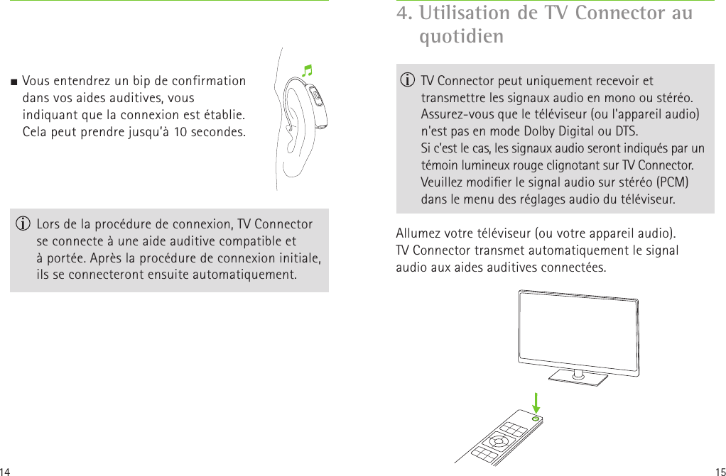 14 15 Lors de la procédure de connexion, TV Connector se connecte à une aide auditive compatible et àportée. Après la procédure de connexion initiale,  ils se connecteront ensuite automatiquement.4.  Utilisation de TV Connector au quotidien   TV Connector peut uniquement recevoir et transmettre les signaux audio en mono ou stéréo. Assurez-vous que le téléviseur (ou l&apos;appareil audio) n&apos;est pas en mode Dolby Digital ou DTS.  Si c&apos;est le cas, les signaux audio seront indiqués parun témoin lumineux rouge clignotant sur TVConnector.  Veuillez modier le signal audio sur stéréo (PCM) dans le menu des réglages audio du téléviseur.Allumez votre téléviseur (ou votre appareil audio). TVConnector transmet automatiquement le signal  audio aux aides auditives connectées.                        J Vous entendrez un bip de confirmation dans vos aides auditives, vous indiquant que la connexion est établie.  Cela peut prendre jusqu’à 10secondes. 