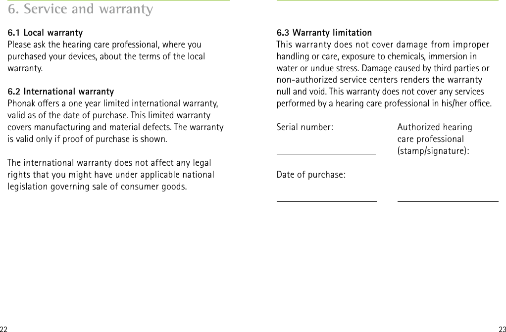 22 236. Service and warranty6.1 Local warrantyPlease ask the hearing care professional, where you purchased your devices, about the terms of the local warranty.6.2 International warrantyPhonak oers a one year limited international warranty, valid as of the date of purchase. This limited warranty covers manufacturing and material defects. The warranty is valid only if proof of purchase is shown.The international warranty does not affect any legal rights that you might have under applicable national legislation governing sale of consumer goods.Authorized hearing  care professional(stamp/signature):6.3 Warranty limitationThis warranty does not cover damage from improper handling or care, exposure to chemicals, immersion in water or undue stress. Damage caused by third parties or non-authorized service centers renders the warranty null and void. This warranty does not cover any services performed by a hearing care professional in his/her oce.Serial number:   Date of purchase: 