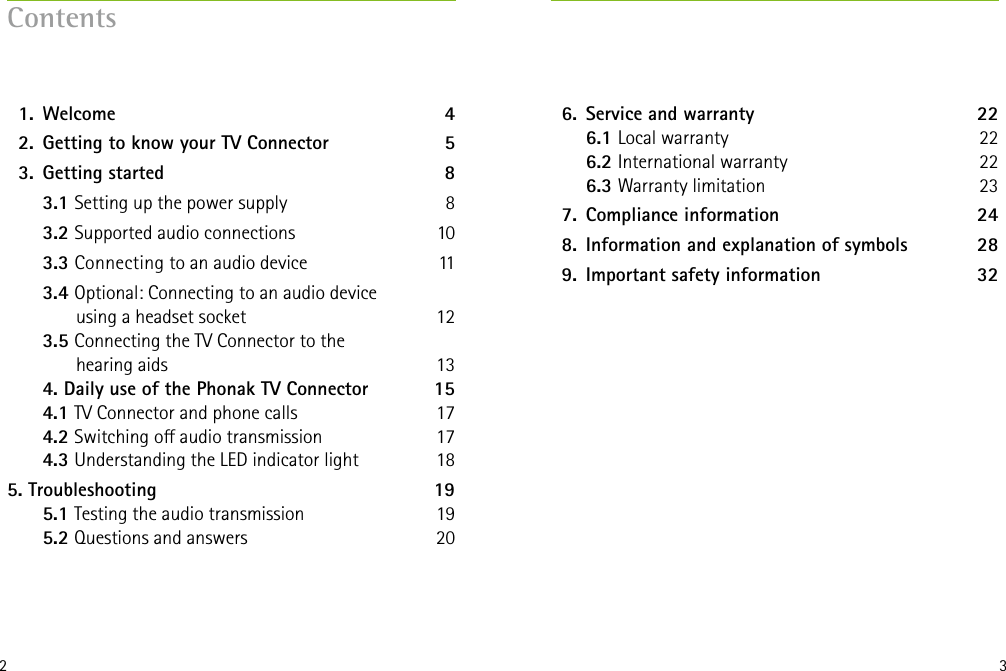2 3Contents  1.   Welcome  4  2.  Getting to know your TV Connector 5  3.  Getting started  8   3.1 Setting up the power supply  8   3.2 Supported audio connections  10   3.3 Connecting to an audio device  11  3.4 Optional: Connecting to an audio device        using a headset socket  12  3.5 Connecting the TV Connector to the        hearing aids  13 4. Daily use of the Phonak TV Connector  15 4.1 TV Connector and phone calls  17 4.2 Switching o audio transmission  17 4.3 Understanding the LED indicator light  185.   Troubleshooting  19 5.1 Testing the audio transmission  19 5.2 Questions and answers  20  6.  Service and warranty  22 6.1 Local warranty  22 6.2 International warranty 22 6.3 Warranty limitation 23  7.  Compliance information  24  8.  Information and explanation of symbols  28  9.  Important safety information   32