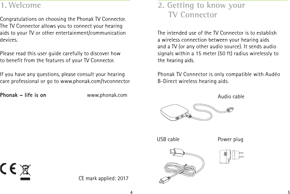 4 5Congratulations on choosing the Phonak TV Connector.The TV Connector allows you to connect your hearing aids to your TV or other entertainment/communication devices.Please read this user guide carefully to discover how to benefit from the features of your TV Connector. If you have any questions, please consult your hearingcare professional or go to www.phonak.com/tvconnectorPhonak – life is on    www.phonak.com1. WelcomeCE mark applied: 20172. Getting to know your      TV Connector The intended use of the TV Connector is to establish  a wireless connection between your hearing aids  and a TV (or any other audio source). It sends audio  signals within a 15 meter (50 ft) radius wirelessly to  the hearing aids. Phonak TV Connector is only compatible with Audéo  B-Direct wireless hearing aids. Audio cablePower plugUSB cable