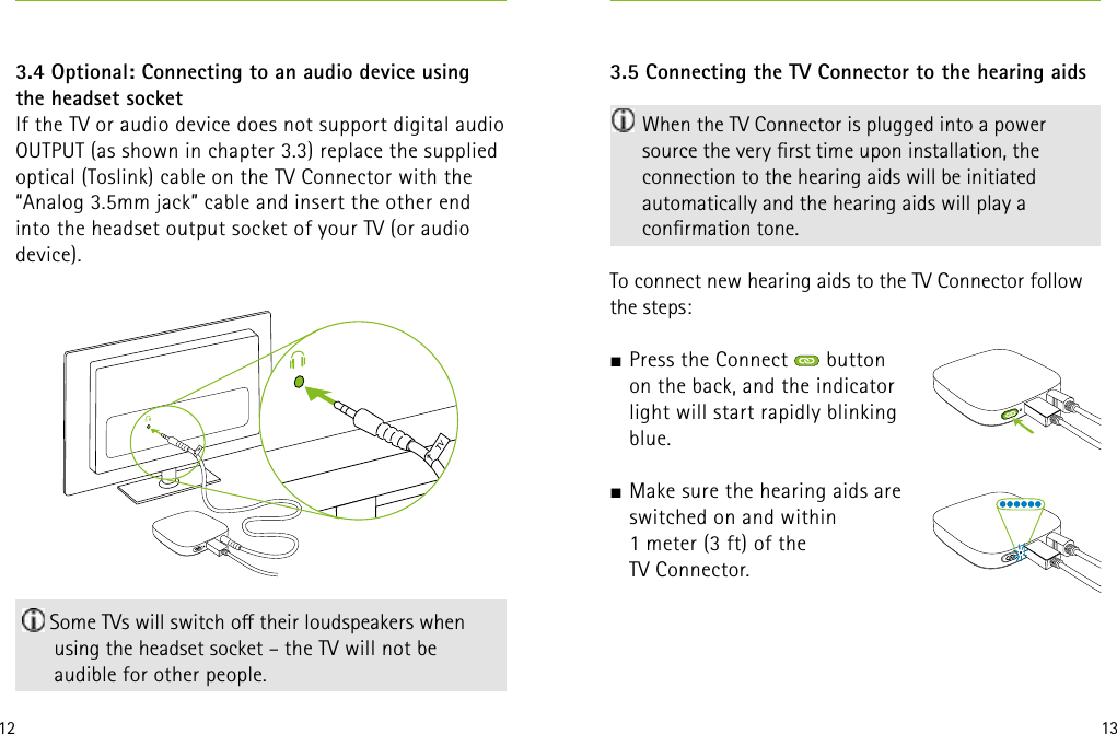 12 13 Some TVs will switch o their loudspeakers when using the headset socket – the TV will not be  audible for other people. 3.4 Optional: Connecting to an audio device using  the headset socketIf the TV or audio device does not support digital audio OUTPUT (as shown in chapter 3.3) replace the supplied optical (Toslink) cable on the TV Connector with the “Analog 3.5mm jack” cable and insert the other end into the headset output socket of your TV (or audio device).3.5 Connecting the TV Connector to the hearing aids  When the TV Connector is plugged into a power source the very rst time upon installation, the connection to the hearing aids will be initiated automatically and the hearing aids will play a conrmation tone.To connect new hearing aids to the TV Connector follow the steps:J Press the Connect   button  on the back, and the indicator  light will start rapidly blinking  blue. J Make sure the hearing aids are  switched on and within  1 meter (3 ft) of the  TV Connector.   