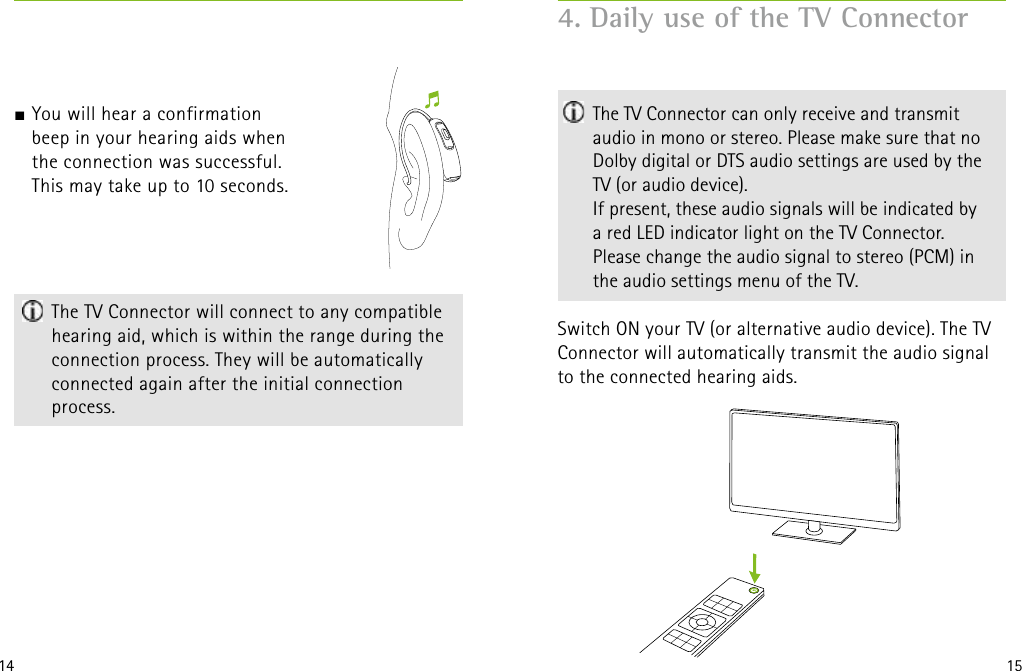 14 15  The TV Connector will connect to any compatible hearing aid, which is within the range during the connection process. They will be automatically connected again after the initial connection  process. 4. Daily use of the TV Connector   The TV Connector can only receive and transmit audio in mono or stereo. Please make sure that no Dolby digital or DTS audio settings are used by the  TV (or audio device).  If present, these audio signals will be indicated by  a red LED indicator light on the TV Connector.  Please change the audio signal to stereo (PCM) in  the audio settings menu of the TV.Switch ON your TV (or alternative audio device). The TV Connector will automatically transmit the audio signal to the connected hearing aids.                     J You will hear a confirmation  beep in your hearing aids when  the connection was successful.  This may take up to 10 seconds. 