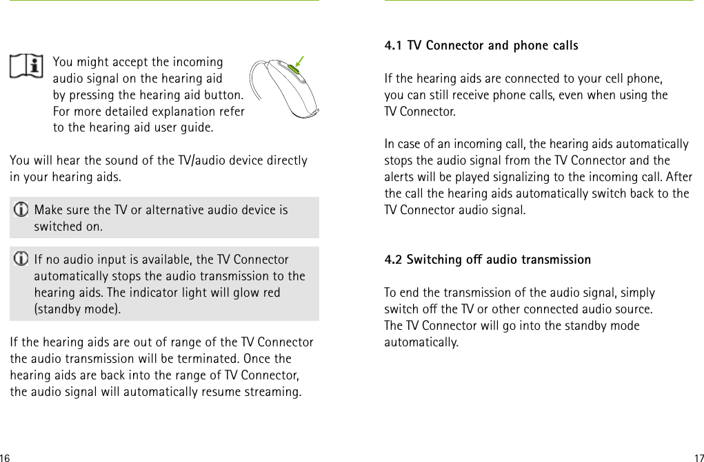 16 17You will hear the sound of the TV/audio device directly in your hearing aids. Make sure the TV or alternative audio device is switched on. If no audio input is available, the TV Connector automatically stops the audio transmission to the hearing aids. The indicator light will glow red (standby mode).If the hearing aids are out of range of the TV Connector  the audio transmission will be terminated. Once the hearing aids are back into the range of TV Connector, the audio signal will automatically resume streaming.    You might accept the incoming audio signal on the hearing aid  by pressing the hearing aid button. For more detailed explanation refer to the hearing aid user guide.4.1 TV Connector and phone callsIf the hearing aids are connected to your cell phone,  you can still receive phone calls, even when using the  TV Connector. In case of an incoming call, the hearing aids automatically stops the audio signal from the TV Connector and the alerts will be played signalizing to the incoming call. After the call the hearing aids automatically switch back to the TV Connector audio signal.4.2 Switching o audio transmission To end the transmission of the audio signal, simply  switch o the TV or other connected audio source.  The TV Connector will go into the standby mode  automatically.