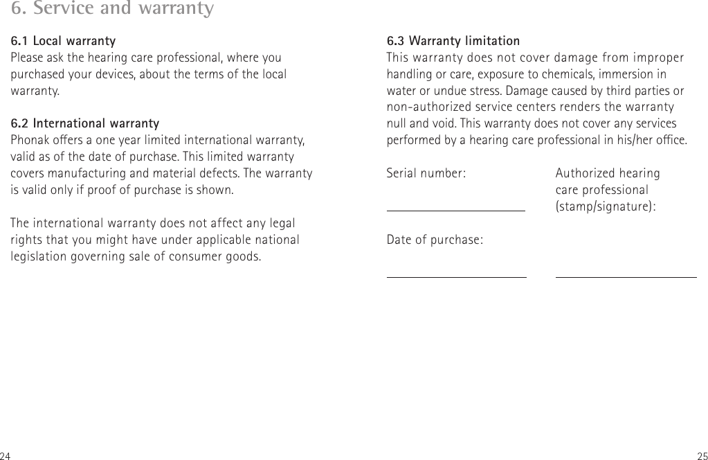 24 256. Service and warranty6.1 Local warrantyPlease ask the hearing care professional, where you purchased your devices, about the terms of the local warranty.6.2 International warrantyPhonak oers a one year limited international warranty, valid as of the date of purchase. This limited warranty covers manufacturing and material defects. The warranty is valid only if proof of purchase is shown.The international warranty does not affect any legal rights that you might have under applicable national legislation governing sale of consumer goods.Authorized hearing  care professional(stamp/signature):6.3 Warranty limitationThis warranty does not cover damage from improper handling or care, exposure to chemicals, immersion in water or undue stress. Damage caused by third parties or non-authorized service centers renders the warranty null and void. This warranty does not cover any services performed by a hearing care professional in his/her oce.Serial number:   Date of purchase: 