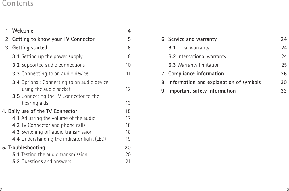 2 3Contents  1.   Welcome  4  2.  Getting to know your TV Connector 5  3.  Getting started  8   3.1 Setting up the power supply  8   3.2 Supported audio connections  10   3.3 Connecting to an audio device  11  3.4 Optional: Connecting to an audio device        using the audio socket  12  3.5 Connecting the TV Connector to the        hearing aids  134. Daily use of the TV Connector  15 4.1 Adjusting the volume of the audio  17 4.2 TV Connector and phone calls  18 4.3 Switching o audio transmission  18 4.4 Understanding the indicator light (LED)  195.   Troubleshooting  20 5.1 Testing the audio transmission  20 5.2 Questions and answers  21  6.  Service and warranty  24   6.1 Local warranty  24  6.2 International warranty 24  6.3 Warranty limitation 25  7.  Compliance information  26  8.  Information and explanation of symbols  30  9.  Important safety information   33