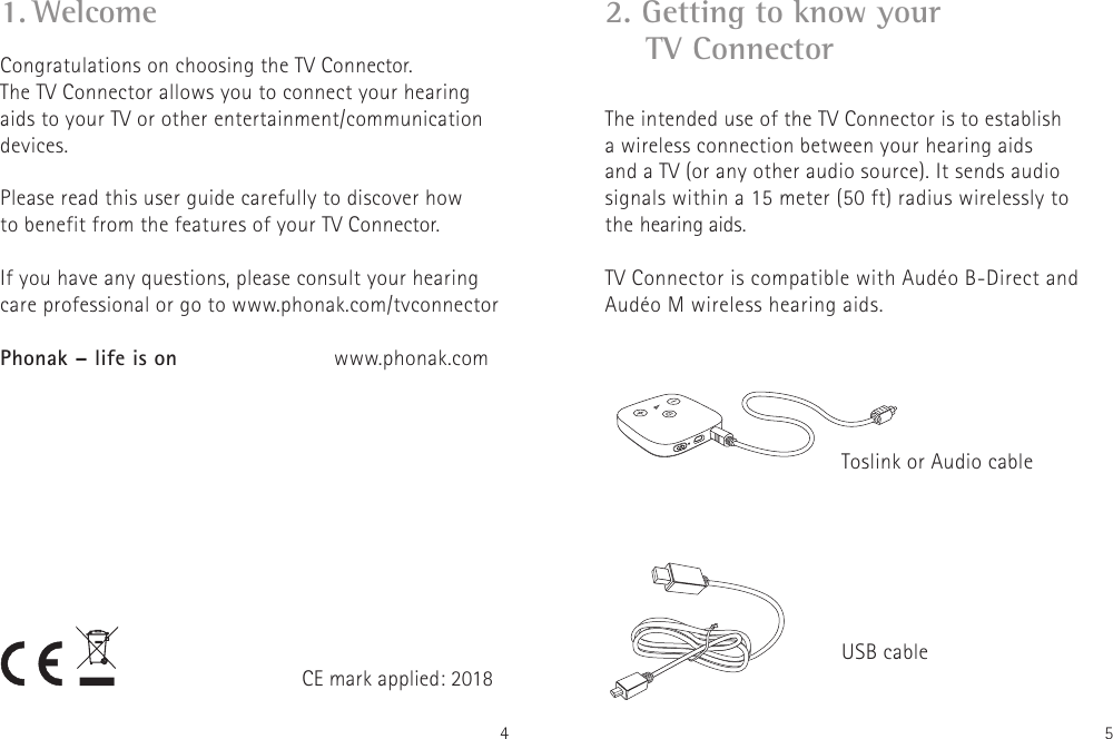 4 5Congratulations on choosing the TV Connector.  The TV Connector allows you to connect your hearing aids to your TV or other entertainment/communication devices.Please read this user guide carefully to discover how to benefit from the features of your TV Connector. If you have any questions, please consult your hearingcare professional or go to www.phonak.com/tvconnectorPhonak – life is on    www.phonak.com1. WelcomeCE mark applied: 20182. Getting to know your      TV Connector The intended use of the TV Connector is to establish  a wireless connection between your hearing aids  and a TV (or any other audio source). It sends audio  signals within a 15 meter (50 ft) radius wirelessly to  the hearing aids. TV Connector is compatible with Audéo B-Direct and Audéo M wireless hearing aids.Toslink or Audio cableUSB cable