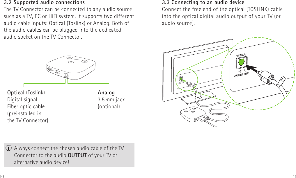 10 113.2 Supported audio connectionsThe TV Connector can be connected to any audio source such as a TV, PC or HiFi system. It supports two different audio cable inputs: Optical (Toslink) or Analog. Both of the audio cables can be plugged into the dedicated  audio socket on the TV Connector. Always connect the chosen audio cable of the TV Connector to the audio OUTPUT of your TV or alternative audio device!Optical (Toslink)Digital signalFiber optic cable  (preinstalled in the TV Connector)Analog3.5 mm jack  (optional)3.3 Connecting to an audio device Connect the free end of the optical (TOSLINK) cable into the optical digital audio output of your TV (or audio source).