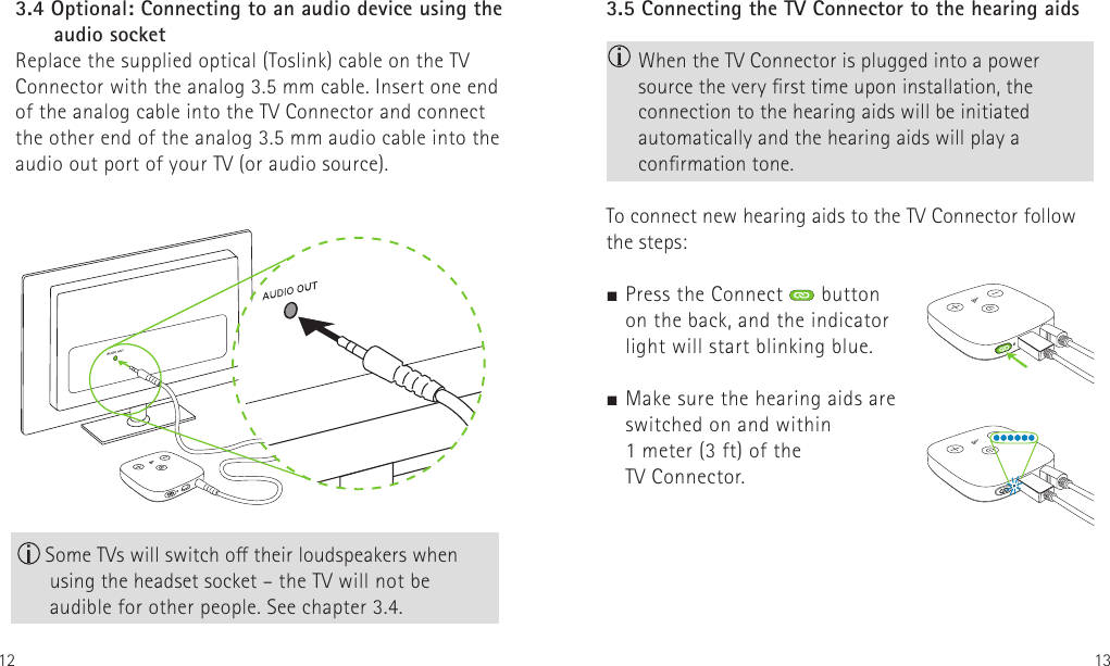 12 133.5 Connecting the TV Connector to the hearing aids  When the TV Connector is plugged into a power source the very rst time upon installation, the connection to the hearing aids will be initiated automatically and the hearing aids will play a conrmation tone.To connect new hearing aids to the TV Connector follow the steps:J Press the Connect   button  on the back, and the indicator  light will start blinking blue. J Make sure the hearing aids are  switched on and within  1 meter (3 ft) of the  TV Connector.   3.4 Optional: Connecting to an audio device using the      audio socketReplace the supplied optical (Toslink) cable on the TV Connector with the analog 3.5 mm cable. Insert one end of the analog cable into the TV Connector and connect the other end of the analog 3.5 mm audio cable into the audio out port of your TV (or audio source). Some TVs will switch o their loudspeakers when using the headset socket – the TV will not be  audible for other people. See chapter 3.4.