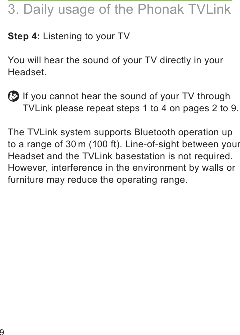 9Step 4: Listening to your TV  You will hear the sound of your TV directly in your Headset. If you cannot hear the sound of your TV through TVLink please repeat steps 1 to 4 on pages 2 to 9. The TVLink system supports Bluetooth operation up to a range of 30 m (100 ft). Line-of-sight between your Headset and the TVLink basestation is not required. However, interference in the environment by walls or furniture may reduce the operating range.3. Daily usage of the Phonak TVLink