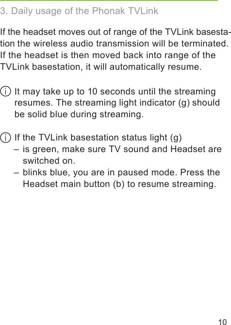 10If the headset moves out of range of the TVLink basesta-tion the wireless audio transmission will be terminated. If the headset is then moved back into range of theTVLink basestation, it will automatically resume. It may take up to 10 seconds until the streaming resumes. The streaming light indicator (g) should  be solid blue during streaming. If the TVLink basestation status light (g)   –  is green, make sure TV sound and Headset are    switched on.  –  blinks blue, you are in paused mode. Press the     Headset main button (b) to resume streaming.3. Daily usage of the Phonak TVLink