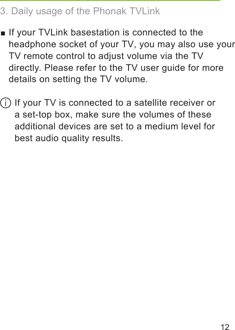 12If your TVLink basestation is connected to the headphone socket of your TV, you may also use your TV remote control to adjust volume via the TV directly. Please refer to the TV user guide for more details on setting the TV volume. If your TV is connected to a satellite receiver or a set-top box, make sure the volumes of these additional devices are set to a medium level for best audio quality results.3. Daily usage of the Phonak TVLink