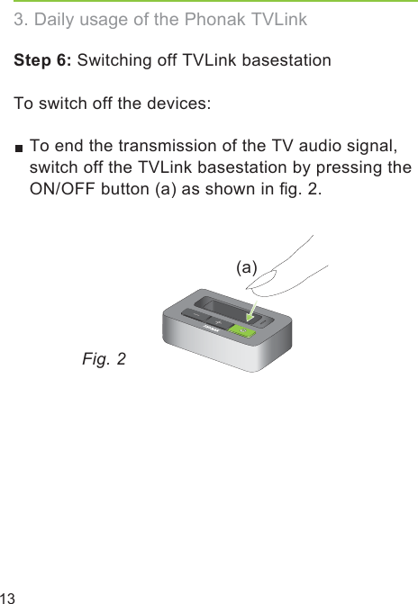 13Step 6: Switching off TVLink basestationTo switch off the devices: To end the transmission of the TV audio signal, switch off the TVLink basestation by pressing the ON/OFF button (a) as shown in ﬁg. 2.(a)Fig. 23. Daily usage of the Phonak TVLink