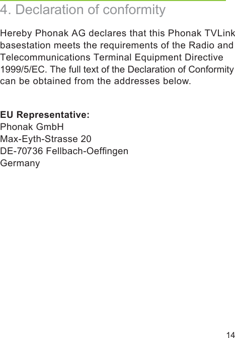 144. Declaration of conformityHereby Phonak AG declares that this Phonak TVLinkbasestation meets the requirements of the Radio and Telecommunications Terminal Equipment Directive 1999/5/EC. The full text of the Declaration of Conformity can be obtained from the addresses below.EU Representative: Phonak GmbHMax-Eyth-Strasse 20 DE-70736 Fellbach-Oefﬁngen Germany