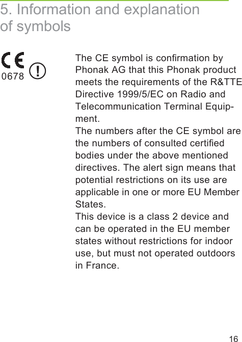 165. Information and explanation of symbols  The CE symbol is conﬁrmation byPhonak AG that this Phonak product meets the requirements of the R&amp;TTE Directive 1999/5/EC on Radio and Telecommunication Terminal Equip-ment.The numbers after the CE symbol are the numbers of consulted certiﬁedbodies under the above mentioned directives. The alert sign means that potential restrictions on its use are applicable in one or more EU Member States.This device is a class 2 device and can be operated in the EU member states without restrictions for indoor use, but must not operated outdoors in France.0678 !