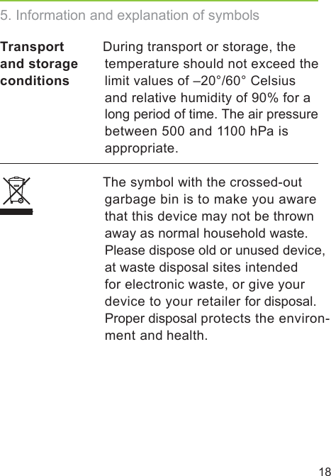 18Transport and storage conditions During transport or storage, the temperature should not exceed the limit values of –20°/60° Celsius and relative humidity of 90% for a long period of time. The air pressure between 500 and 1100 hPa is appropriate.  The symbol with the crossed-out garbage bin is to make you aware that this device may not be thrown away as normal household waste.  Please dispose old or unused device,at waste disposal sites intended for electronic waste, or give your device to your retailer for disposal.Proper disposal protects the environ- ment and health.5. Information and explanation of symbols