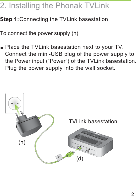 2TVLink basestationStep 1: Connecting the TVLink basestationTo connect the power supply (h): Place the TVLink basestation next to your TV. Connect the mini-USB plug of the power supply to the Power input (“Power”) of the TVLink basestation. Plug the power supply into the wall socket.2. Installing the Phonak TVLink(d)(h)