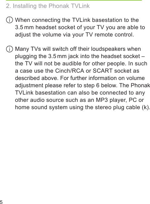 5 When connecting the TVLink basestation to the 3.5 mm headset socket of your TV you are able to adjust the volume via your TV remote control. Many TVs will switch off their loudspeakers when plugging the 3.5 mm jack into the headset socket – the TV will not be audible for other people. In such a case use the Cinch/RCA or SCART socket as described above. For further information on volume adjustment please refer to step 6 below. The Phonak TVLink basestation can also be connected to any other audio source such as an MP3 player, PC or home sound system using the stereo plug cable (k).2. Installing the Phonak TVLink