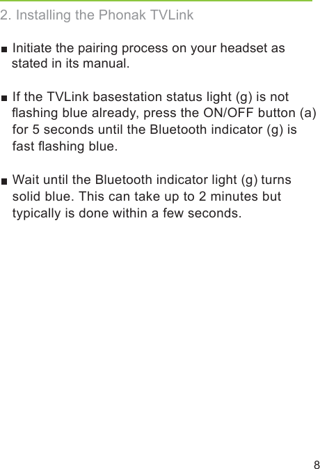  If the TVLink basestation status light (g) is not  ﬂashing blue already, press the ON/OFF button (a) for 5 seconds until the Bluetooth indicator (g) is fast ﬂashing blue. Wait until the Bluetooth indicator light (g) turns solid blue. This can take up to 2 minutes but typically is done within a few seconds.2. Installing the Phonak TVLink8 Initiate the pairing process on your headset as stated in its manual.