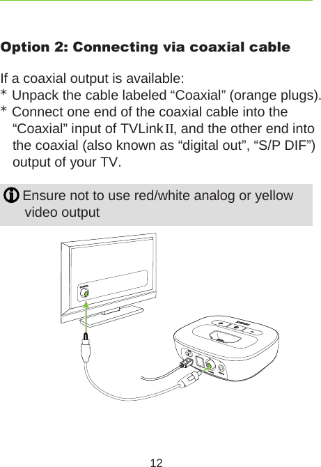 12Option 2: Connecting via coaxial cableIf a coaxial output is available:* Unpack the cable labeled “Coaxial” (orange plugs).* Connect one end of the coaxial cable into the  “Coaxial” input of TVLink II, and the other end into the coaxial (also known as “digital out”, “S/P DIF”)output of your TV. Ensure not to use red/white analog or yellowvideo output