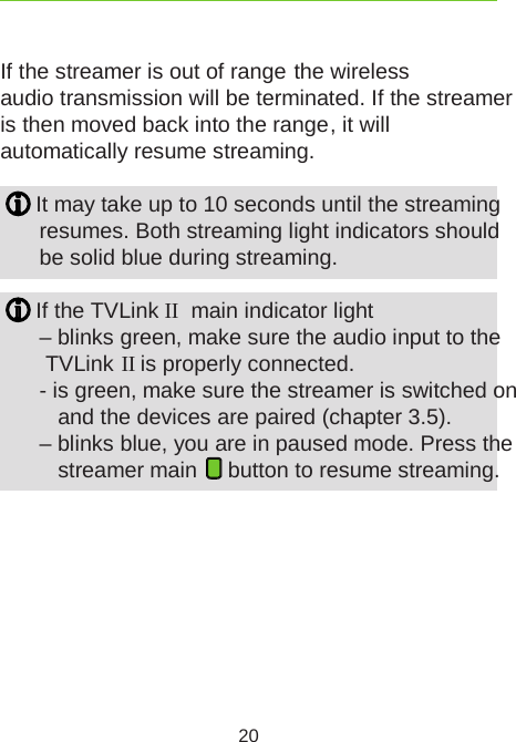 20If the streamer is out of range  the wireless audio transmission will be terminated. If the streamer is then moved back into the range , it will automatically resume streaming. It may take up to 10 seconds until the streaming resumes. Both streaming light indicators should  be solid blue during streaming. If the TVLink II  main indicator light  – blinks green, make sure the audio input to the   TVLink II is properly connected.  - is green, make sure the streamer is switched on      and the devices are paired (chapter 3.5).   – blinks blue, you are in paused mode. Press the    streamer main   button to resume streaming.
