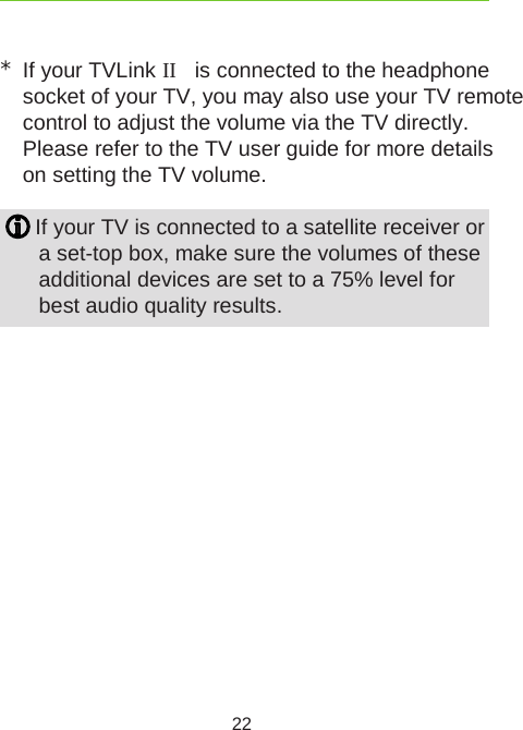 22*If your TVLink II  is connected to the headphone  socket of your TV, you may also use your TV remote control to adjust the volume via the TV directly. Please refer to the TV user guide for more details on setting the TV volume. If your TV is connected to a satellite receiver or  a set-top box, make sure the volumes of these  additional devices are set to a 75% level for best audio quality results.